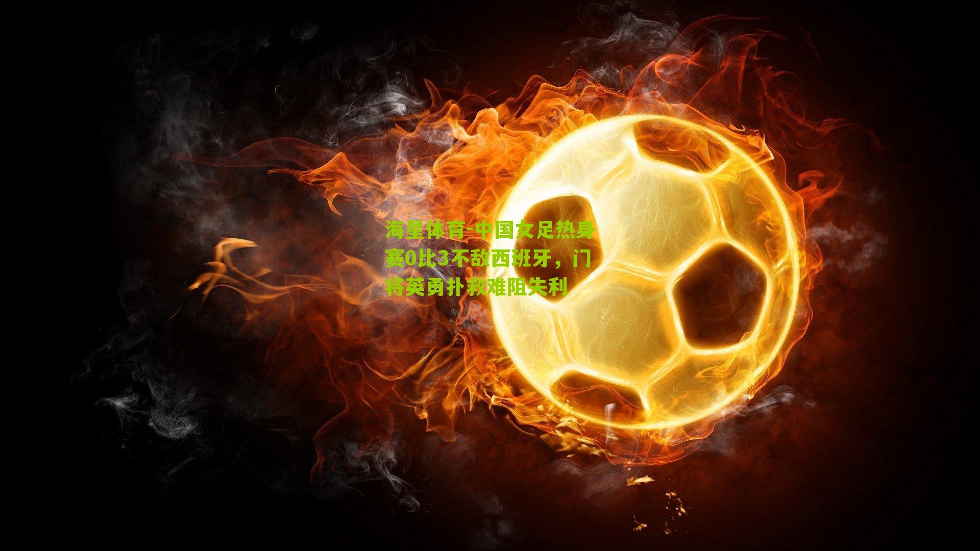 中国女足热身赛0比3不敌西班牙,门将英勇扑救难阻失利