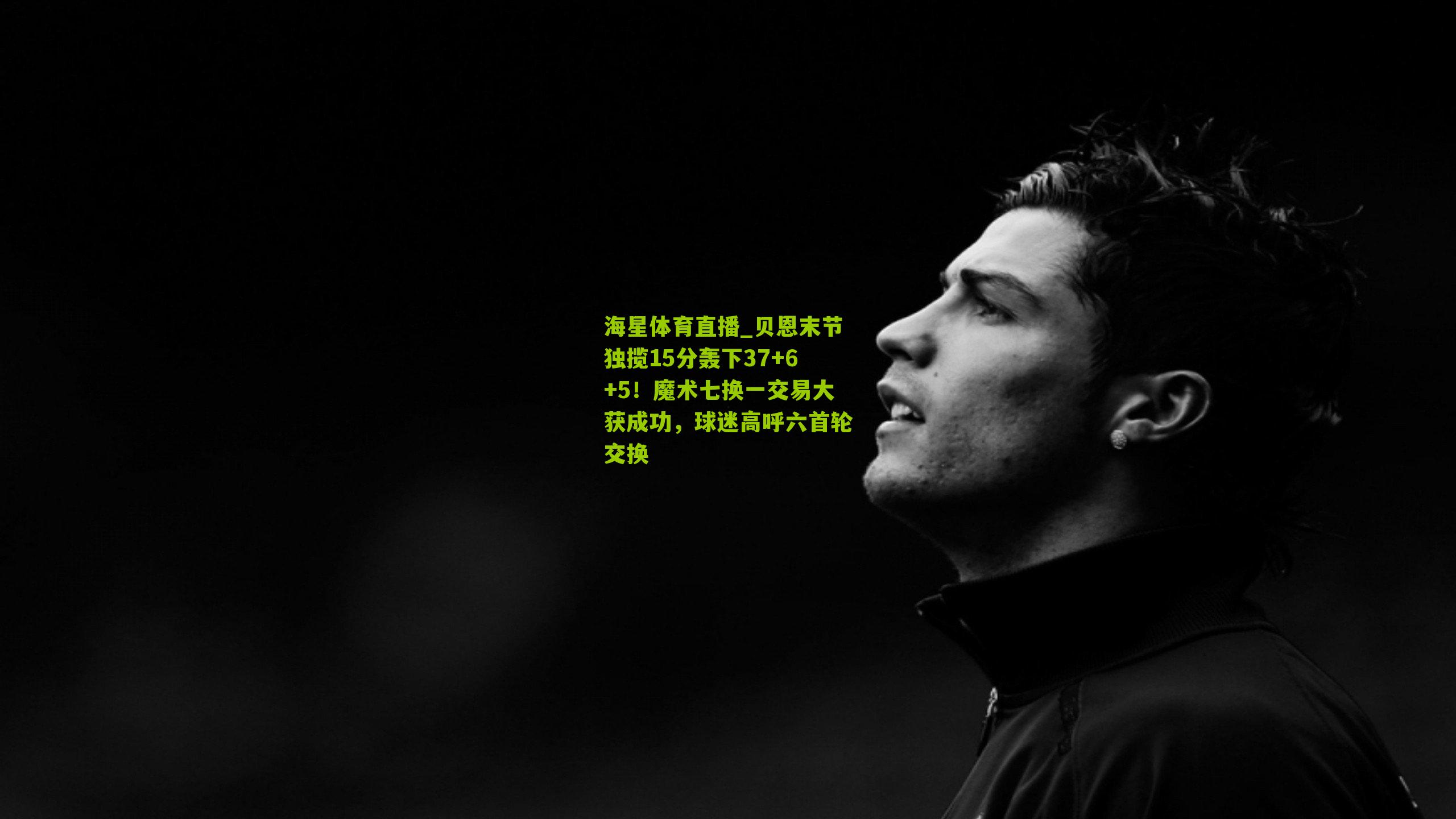 贝恩末节独揽15分轰下37+6+5！魔术七换一交易大获成功，球迷高呼六首轮交换